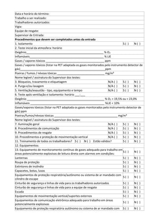 Data e horário do término:
Trabalho a ser realizado:
Trabalhadores autorizados:
Vigia:
Equipe de resgate:
Supervisor de Entrada:
Procedimentos que devem ser completados antes da entrada
1. Isolamento S ( ) N ( )
2. Teste inicial da atmosfera: horário
Oxigênio_________________________________________________ % O2
Inflamáveis_______________________________________________ % LIE
Gases / vapores tóxicos _____________________________________ ppm
Gases / vapores tóxicos (listar na PET adaptada os gases monitorados pelo instrumento detector de
gás)______________________________________________________ppm
Poeiras / fumos / névoas tóxicas ______________________________ mg/m³
Nome legível / assinatura do Supervisor dos testes:
3. Bloqueios, travamento e etiquetagem N/A ( ) S ( ) N ( )
4. Purga e/ou lavagem N/A ( ) S ( ) N ( )
5. Ventilação/exaustão - tipo, equipamento e tempo N/A ( ) S ( ) N ( )
6. Teste após ventilação e isolamento: horário ___:___
Oxigênio _________________________________________________ % O2 > 19,5% ou < 23,0%
Inflamáveis _______________________________________________ %LIE < 10%
Gases/vapores tóxicos (listar na PET adaptada os gases monitorados pelo instrumento detector de
gás) ppm
Poeiras/fumos/névoas tóxicas ________________________________________ mg/m³
Nome legível / assinatura do Supervisor dos testes:
7. Iluminação geral N/A ( ) S ( ) N ( )
8. Procedimentos de comunicação N/A ( ) S ( ) N ( )
9. Procedimentos de resgate N/A ( ) S ( ) N ( )
10. Procedimentos e proteção de movimentação vertical N/A ( ) S ( ) N ( )
11. Treinamento de todos os trabalhadores? S ( ) N ( ) Estão válidos? S ( ) N ( )
12. Equipamentos:
13. Equipamento de monitoramento contínuo de gases adequado para trabalho em
áreas potencialmente explosivas de leitura direta com alarmes em condições:
S ( ) N ( )
Lanternas S ( ) N ( )
Roupa de proteção S ( ) N ( )
Extintores de incêndio S ( ) N ( )
Capacetes, botas, luvas S ( ) N ( )
Equipamentos de proteção respiratória/autônomo ou sistema de ar mandado com
cilindro de escape
S ( ) N ( )
Cinturão de segurança e linhas de vida para os trabalhadores autorizados S ( ) N ( )
Cinturão de segurança e linhas de vida para a equipe de resgate S ( ) N ( )
Escada S ( ) N ( )
Equipamentos de movimentação vertical/suportes externos S ( ) N ( )
Equipamentos de comunicação eletrônica adequado para trabalho em áreas
potencialmente explosivas
S ( ) N ( )
Equipamento de proteção respiratória autônomo ou sistema de ar mandado com S ( ) N ( )
 