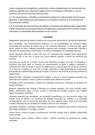 c) para a equipe de emergência e salvamento: temas estabelecidos em normas técnicas
nacionais vigentes que tratam de resgate técnico em espaços confinados e, na sua
ausência, em normas técnicas internacionais.
2.2 Os equipamentos utilizados no treinamento devem ser selecionados de forma que
garantam o aprendizado dos participantes em situações similares às encontradas em
seus locais de trabalho.
2.3 O conteúdo dos treinamentos periódicos e eventuais será definido pela organização
e deve contemplar os princípios básicos de segurança compatíveis com o tipo de espaço
confinado e as atividades desenvolvidas no seu interior.
GLOSSÁRIO
Afogamento: aspiração de sólido ou líquido não corporal por submersão ou imersão do trabalhador.
Área classificada: área potencialmente explosiva ou com probabilidade de ocorrência desta,
ocasionada pela presença de mistura de ar com materiais inflamáveis na forma de gás, vapor,
névoa, poeira ou fibras, exigindo precauções especiais para instalação, manutenção, inspeção e
utilização de equipamentos, instrumentos e acessórios empregados em instalações elétricas.
Ajuste: operação destinada a fazer com que um instrumento de medição tenha desempenho
compatível com o seu uso. O ajuste tem como objetivo atualizar o ponto de referência dos
sensores.
Auto-zero (ou ajuste de ar limpo): recurso dos detectores de gases para que se estabeleça a
referência zero para todos os sensores de monitoramento de gases e vapores inflamáveis e
contaminantes, além de ajustar o sensor de oxigênio para a concentração normal dessa substância
no ar. Deve ser realizado em local com ar limpo, mantendo o botão liga/desliga do equipamento
pressionado por determinado período para limpar as leituras e retirar eventual pressão existente no
equipamento.
Atmosfera IPVS - Atmosfera Imediatamente Perigosa à Vida ou à Saúde: qualquer atmosfera que
apresente risco imediato à vida ou produza imediato efeito debilitante à saúde.
Avaliações iniciais da atmosfera: conjunto de medições preliminares realizadas na atmosfera do
espaço confinado.
Bloqueio: dispositivo que impede a liberação de energias perigosas, tais como pressão, vapor,
fluidos, combustíveis, água e outros, visando à contenção de energias perigosas para trabalho
seguro em espaços confinados.
Calibração operação que estabelece, sob condições especificadas, em uma primeira etapa, uma
relação entre os valores e as incertezas de medição fornecidos por padrões e as indicações
correspondentes com as incertezas associadas; em uma segunda etapa, utiliza esta informação
visando à obtenção de um resultado de medição a partir de uma indicação.
Calibração acreditada: calibração realizada por laboratório acreditado pelo Instituto Nacional de
Metrologia, Qualidade e Tecnologia - Inmetro.
Chama aberta: mistura de gases incandescentes emitindo energia, que é também denominada
chama ou fogo.
Conaminantes: gases, vapores, névoas, fumos e poeiras presentes na atmosfera do espaço
confinado.
 