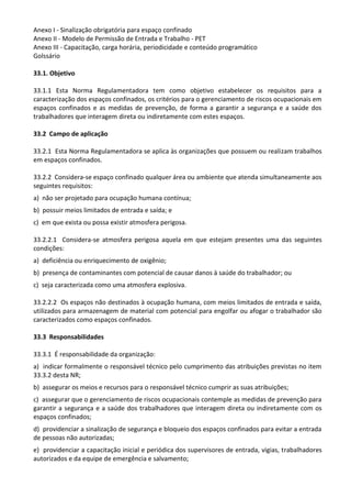 Anexo I - Sinalização obrigatória para espaço confinado
Anexo II - Modelo de Permissão de Entrada e Trabalho - PET
Anexo III - Capacitação, carga horária, periodicidade e conteúdo programático
Golssário
33.1. Objetivo
33.1.1 Esta Norma Regulamentadora tem como objetivo estabelecer os requisitos para a
caracterização dos espaços confinados, os critérios para o gerenciamento de riscos ocupacionais em
espaços confinados e as medidas de prevenção, de forma a garantir a segurança e a saúde dos
trabalhadores que interagem direta ou indiretamente com estes espaços.
33.2 Campo de aplicação
33.2.1 Esta Norma Regulamentadora se aplica às organizações que possuem ou realizam trabalhos
em espaços confinados.
33.2.2 Considera-se espaço confinado qualquer área ou ambiente que atenda simultaneamente aos
seguintes requisitos:
a) não ser projetado para ocupação humana contínua;
b) possuir meios limitados de entrada e saída; e
c) em que exista ou possa existir atmosfera perigosa.
33.2.2.1 Considera-se atmosfera perigosa aquela em que estejam presentes uma das seguintes
condições:
a) deficiência ou enriquecimento de oxigênio;
b) presença de contaminantes com potencial de causar danos à saúde do trabalhador; ou
c) seja caracterizada como uma atmosfera explosiva.
33.2.2.2 Os espaços não destinados à ocupação humana, com meios limitados de entrada e saída,
utilizados para armazenagem de material com potencial para engolfar ou afogar o trabalhador são
caracterizados como espaços confinados.
33.3 Responsabilidades
33.3.1 É responsabilidade da organização:
a) indicar formalmente o responsável técnico pelo cumprimento das atribuições previstas no item
33.3.2 desta NR;
b) assegurar os meios e recursos para o responsável técnico cumprir as suas atribuições;
c) assegurar que o gerenciamento de riscos ocupacionais contemple as medidas de prevenção para
garantir a segurança e a saúde dos trabalhadores que interagem direta ou indiretamente com os
espaços confinados;
d) providenciar a sinalização de segurança e bloqueio dos espaços confinados para evitar a entrada
de pessoas não autorizadas;
e) providenciar a capacitação inicial e periódica dos supervisores de entrada, vigias, trabalhadores
autorizados e da equipe de emergência e salvamento;
 