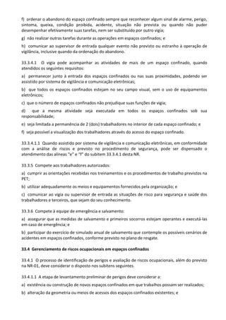 f) ordenar o abandono do espaço confinado sempre que reconhecer algum sinal de alarme, perigo,
sintoma, queixa, condição proibida, acidente, situação não prevista ou quando não puder
desempenhar efetivamente suas tarefas, nem ser substituído por outro vigia;
g) não realizar outras tarefas durante as operações em espaços confinados; e
h) comunicar ao supervisor de entrada qualquer evento não previsto ou estranho à operação de
vigilância, inclusive quando da ordenação do abandono.
33.3.4.1 O vigia pode acompanhar as atividades de mais de um espaço confinado, quando
atendidos os seguintes requisitos:
a) permanecer junto à entrada dos espaços confinados ou nas suas proximidades, podendo ser
assistido por sistema de vigilância e comunicação eletrônicas;
b) que todos os espaços confinados estejam no seu campo visual, sem o uso de equipamentos
eletrônicos;
c) que o número de espaços confinados não prejudique suas funções de vigia;
d) que a mesma atividade seja executada em todos os espaços confinados sob sua
responsabilidade;
e) seja limitada a permanência de 2 (dois) trabalhadores no interior de cada espaço confinado; e
f) seja possível a visualização dos trabalhadores através do acesso do espaço confinado.
33.3.4.1.1 Quando assistido por sistema de vigilância e comunicação eletrônicas, em conformidade
com a análise de riscos e previsto no procedimento de segurança, pode ser dispensado o
atendimento das alíneas “e” e “f” do subitem 33.3.4.1 desta NR.
33.3.5 Compete aos trabalhadores autorizados:
a) cumprir as orientações recebidas nos treinamentos e os procedimentos de trabalho previstos na
PET;
b) utilizar adequadamente os meios e equipamentos fornecidos pela organização; e
c) comunicar ao vigia ou supervisor de entrada as situações de risco para segurança e saúde dos
trabalhadores e terceiros, que sejam do seu conhecimento.
33.3.6 Compete à equipe de emergência e salvamento:
a) assegurar que as medidas de salvamento e primeiros socorros estejam operantes e executá-las
em caso de emergência; e
b) participar do exercício de simulado anual de salvamento que contemple os possíveis cenários de
acidentes em espaços confinados, conforme previsto no plano de resgate.
33.4 Gerenciamento de riscos ocupacionais em espaços confinados
33.4.1 O processo de identificação de perigos e avaliação de riscos ocupacionais, além do previsto
na NR-01, deve considerar o disposto nos subitens seguintes.
33.4.1.1 A etapa de levantamento preliminar de perigos deve considerar a:
a) existência ou construção de novos espaços confinados em que trabalhos possam ser realizados;
b) alteração da geometria ou meios de acessos dos espaços confinados existentes; e
 