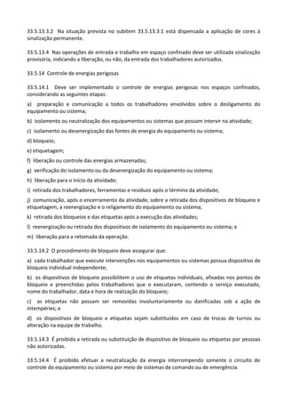33.5.13.3.2 Na situação prevista no subitem 33.5.13.3.1 está dispensada a aplicação de cores à
sinalização permanente.
33.5.13.4 Nas operações de entrada e trabalho em espaço confinado deve ser utilizada sinalização
provisória, indicando a liberação, ou não, da entrada dos trabalhadores autorizados.
33.5.14 Controle de energias perigosas
33.5.14.1 Deve ser implementado o controle de energias perigosas nos espaços confinados,
considerando as seguintes etapas:
a) preparação e comunicação a todos os trabalhadores envolvidos sobre o desligamento do
equipamento ou sistema;
b) isolamento ou neutralização dos equipamentos ou sistemas que possam intervir na atividade;
c) isolamento ou desenergização das fontes de energia do equipamento ou sistema;
d) bloqueio;
e) etiquetagem;
f) liberação ou controle das energias armazenadas;
g) verificação do isolamento ou da desenergização do equipamento ou sistema;
h) liberação para o início da atividade;
i) retirada dos trabalhadores, ferramentas e resíduos após o término da atividade;
j) comunicação, após o encerramento da atividade, sobre a retirada dos dispositivos de bloqueio e
etiquetagem, a reenergização e o religamento do equipamento ou sistema;
k) retirada dos bloqueios e das etiquetas após a execução das atividades;
l) reenergização ou retirada dos dispositivos de isolamento do equipamento ou sistema; e
m) liberação para a retomada da operação.
33.5.14.2 O procedimento de bloqueio deve assegurar que:
a) cada trabalhador que execute intervenções nos equipamentos ou sistemas possua dispositivo de
bloqueio individual independente;
b) os dispositivos de bloqueio possibilitem o uso de etiquetas individuais, afixadas nos pontos de
bloqueio e preenchidas pelos trabalhadores que o executaram, contendo o serviço executado,
nome do trabalhador, data e hora de realização do bloqueio;
c) as etiquetas não possam ser removidas involuntariamente ou danificadas sob a ação de
intempéries; e
d) os dispositivos de bloqueio e etiquetas sejam substituídos em caso de trocas de turnos ou
alteração na equipe de trabalho.
33.5.14.3 É proibida a retirada ou substituição de dispositivo de bloqueio ou etiquetas por pessoas
não autorizadas.
33.5.14.4 É proibido efetuar a neutralização da energia interrompendo somente o circuito de
controle do equipamento ou sistema por meio de sistemas de comando ou de emergência.
 