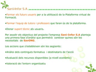 Formar els futurs usuaris   per a la utilització de la Plataforma virtual de Formació. Formar l’equip de tutors i professors   que faran ús de la plataforma. Donar   suport tècnic   als usuaris . Per assolir els objectius del projecte l’empresa  Sani-Infor   S.A  planteja una primera fase d’anàlisi que permetrà  conèixer quines són les  necessitats  de   SavONG .  Les accions que s’estableixen són les següents:  Anàlisi dels continguts formatius  i destinataris de l’acció  Avaluació dels recursos disponibles (a nivell econòmic) Valoració de l’entorn organitzatiu  
