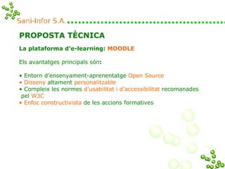 PROPOSTA TÈCNICA La plataforma d’e-learning:  MOODLE Els avantatges principals són :  Entorn d’ensenyament-aprenentatge  Open Source Disseny  altament  personalitzable Compleix les normes  d’usabilitat i d’accessibilitat  recomanades  pel  W3C Enfoc constructivista  de les accions formatives 