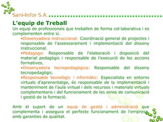 L’equip de Treball  Un equip de professionals que treballen de forma col·laborativa i es complementen entre sí. Dissenyadora instruccional:   Coordinació general de projectes i responsable de l'assessorament i implementació del disseny instruccional. Pedagoga:  Responsable de l’elaboració i disposició del material pedagògic i responsable de l’execució de les accions formatives. Dissenyadora tecnopedagògica:   Responsable del disseny tecnopedagògic. Responsable tecnològic i informàtic:   Especialista en entorns virtuals d’aprenentatge, és responsable de la implementació i manteniment de l’aula virtual i dels recursos i materials virtuals complementaris i del funcionament de les eines de comunicació i gestió de la formació. Amb el suport de   un  equip de gestió i administració  que complementa i assegura el perfecte funcionament de l'empresa, amb garanties de qualitat. 