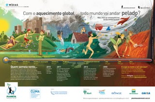 planeta clima28 29
blog
Fontes:nationalgeographicbrasil,IPCC,UNFCC,IEA.equipeplanetasustentável|EstúdioAlcachofra|ilustração:LeoGibran
Não, mas as consequências
serão embaraçosas.
todomundovaiandar pelado?
2010 2011 2012 2050
Ainda que a Terra passe por ciclos naturais de
aquecimento e resfriamento, não há mais dúvida
de que somos responsáveis pelas mudanças climáticas
atuais. Nossa emissão de carbono é a maior dos últimos
800 mil anos. Mexer com o clima é como brincar
com fogo: não sabemos o grau das consequências,
mas temos certeza de que é perigoso. Quanto mais
quente, mais fortes ficam os eventos climáticos.
19 países
batem
recordes
de calor. 4
É o recorde de emissão
de CO2
– 31,6 bilhões
de toneladas. Neste
ano, uma enchente na
Tailândia alaga fábricas
e prejudica a distribuição
de equipamentos
eletrônicos ao redor
do mundo. 4
O custo dos desastres
causados pelo furacão
Sandy é estimado em
50 bilhões de dólares.
O volume de água em
chuvas torrenciais é
hoje 20% maior nos EUA
do que há um século. 4
As perdas econômicas
em decorrência do
aquecimento global
podem custar mais
de 20% da riqueza
mundial/ano.
E o que eu tenho a ver com isso?Quem semeia vento... As mudanças climáticas são globais,
mas os efeitos são sentidos localmente.
Entenda o problema. Participe da discussão.
Siga o Planeta.
Poste no 	 uma foto da sua visão
do aquecimento global (#planetasustentavel).
280 ppm 280 ppm
400.000 a.C.
Concentração de CO2
na atmosfera ao longo do tempo (em partes por milhão)
1770 (Revolução Industrial)200.000 a.C. 1960150.000 a.C. (era do gelo) 2005100.000 a.C. 201250.000 a.C.
240 ppm 315 ppm180 ppm 379 ppm270 ppm 392 ppm200 ppm
planetasustentavel @psustentavel
planetasustentavel.com.br#ofuturoagentefazagora planetasustentavel.abril.com.br/blog/blog-do-clima/
RealizaçãoApoio
Com o aquecimento global,
mídias
Material originalmente publicado em 2012-2013
 