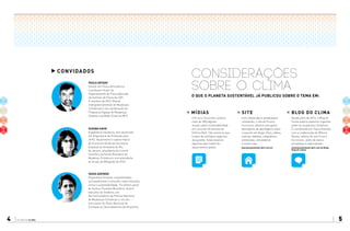 planeta clima4 5
considerações
sobre o clima
o que o planeta sustentável já publicou sobre o tema em:
site
Com edição ágil e atualizações
constantes, o site do Planeta
Sustentável oferece uma gama
abrangente de abordagens sobre
o assunto em blogs, fotos, vídeos,
notícias, debates, infográficos,
entrevistas, simuladores
e muito mais.
planetasustentavel.abril.com.br planetasustentavel.abril.com.br/blog/
blog-do-clima/
blog DO CLIMA
Desde julho de 2013, o Blog do
Clima publica aspectos urgentes
sobre as mudanças climáticas.
É coordenado por Tasso Azevedo,
com a colaboração de Mônica
Nunes, editora do site Planeta
Sustentável, além de vários
jornalistas e especialistas.
mídias
O Planeta Sustentável publica
mais de 300 páginas
anuais sobre sustentabilidade
em cerca de 40 revistas da
Editora Abril. São anúncios que
tratam de múltiplos aspectos
da questão. Selecionamos
algumas que tratam do
aquecimento global.
convidados
Paulo Artaxo
Doutor em Física Atmosférica
e professor titular do
Departamento de Física Aplicada
do Instituto de Física da USP.
É membro do IPCC (Painel
Intergovernamental de Mudanças
Climáticas) e da coordenação do
Programa Fapesp de Mudanças
Globais e da Rede Clima do MCT.
Suzana Kahn
Engenheira mecânica, tem doutorado
em Engenharia de Produção pela
UFRJ. Atualmente é subsecretária
de Economia Verde da Secretaria
Estadual de Ambiente do Rio
de Janeiro, presidente do Comitê
Científico do Painel Brasileiro de
Mudança Climática e vice-presidente
do Grupo de Mitigação do IPCC.
Tasso Azevedo
Engenheiro florestal, empreendedor
socioambiental e consultor sobre florestas,
clima e sustentabilidade. Foi diretor-geral
do Serviço Florestal Brasileiro, diretor
executivo do Imaflora, um
dos formuladores da Política Nacional
de Mudanças Climáticas e um dos
articulares do Plano Nacional de
Combate ao Desmatamento da Amazônia.
 