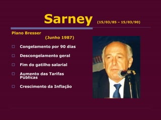 Sarney (15/03/85 – 15/03/90)
Plano Bresser
(Junho 1987)
 Congelamento por 90 dias
 Descongelamento geral
 Fim do gatilho salarial
 Aumento das Tarifas
Públicas
 Crescimento da Inflação
 