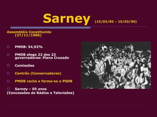 Sarney (15/03/85 – 15/03/90)
Assembléia Constituinte
(27/11/1986)
 PMDB: 54,92%
 PMDB elege 22 dos 23
governadores: Plano Cruzado
 Comissões
 Centrão (Conservadores)
 PMDB racha e forma-se o PSDB
 Sarney – 05 anos
(Concessões de Rádios e Televisões)
 