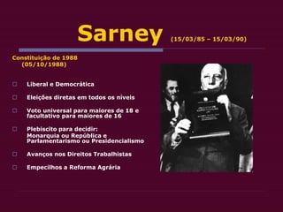 Sarney (15/03/85 – 15/03/90)
Constituição de 1988
(05/10/1988)
 Liberal e Democrática
 Eleições diretas em todos os níveis
 Voto universal para maiores de 18 e
facultativo para maiores de 16
 Plebiscito para decidir:
Monarquia ou República e
Parlamentarismo ou Presidencialismo
 Avanços nos Direitos Trabalhistas
 Empecilhos a Reforma Agrária
 
