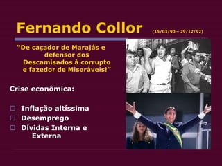 Fernando Collor (15/03/90 – 29/12/92)
“De caçador de Marajás e
defensor dos
Descamisados à corrupto
e fazedor de Miseráveis!”
Crise econômica:
 Inflação altíssima
 Desemprego
 Dívidas Interna e
Externa
 
