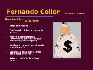Fernando Collor (15/03/90 – 29/12/92)
Plano Brasil Novo
(16/03/1990)
 Volta do Cruzeiro
 Confisco do dinheiro circulante
no país
 Reforma administrativa
(Extinção de estatais, cargos
públicos e privatizações)
 Prefixação de salários, aluguéis
e rendimentos
 Congresso não aprova cortes
nos gastos públicos
 Retorno da Inflação e Nova
Crise
 