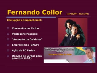 Fernando Collor (15/03/90 – 29/12/92)
Corrupção e Impeachment:
 Concorrências ilícitas
 Vantagens Pessoais
 “Aumento da Caixinha”
 Empréstimos (VASP)
 Ação de PC Farias
 Desvios de verbas para
parentes (LBA)
 