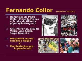 Fernando Collor (15/03/90 – 29/12/92)
 Denúncias de Pedro
Collor, Eriberto França
e Sandra de Oliveira
(Operação Uruguai)
 CPI: PC Farias, Cláudio
Vieira, Ana Acioli,
Jorge Bandeira
 Presidente manda
recados a Nação
X
 Manifestações pro
impeachment
 