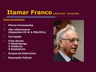 Itamar Franco (29/12/92 – 01/01/95)
Crise Econômica:
 Planos Fracassados
 Alta inflacionária
(Dezembro 93  2.708,55%)
 Corrupção
 Crise Social:
# Desemprego
# Violência
# Seqüestros
 Grupos de Extermínio
 Repressão Policial
 