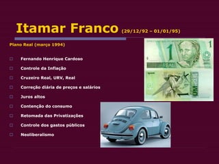 Itamar Franco (29/12/92 – 01/01/95)
Plano Real (março 1994)
 Fernando Henrique Cardoso
 Controle da Inflação
 Cruzeiro Real, URV, Real
 Correção diária de preços e salários
 Juros altos
 Contenção do consumo
 Retomada das Privatizações
 Controle dos gastos públicos
 Neoliberalismo
 