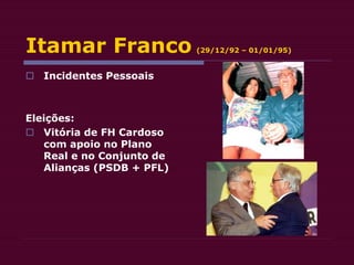 Itamar Franco (29/12/92 – 01/01/95)
 Incidentes Pessoais
Eleições:
 Vitória de FH Cardoso
com apoio no Plano
Real e no Conjunto de
Alianças (PSDB + PFL)
 