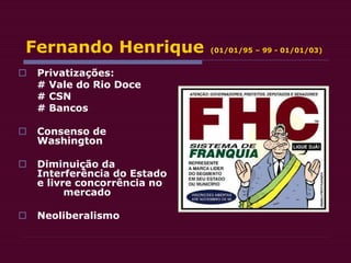 Fernando Henrique (01/01/95 – 99 - 01/01/03)
 Privatizações:
# Vale do Rio Doce
# CSN
# Bancos
 Consenso de
Washington
 Diminuição da
Interferência do Estado
e livre concorrência no
mercado
 Neoliberalismo
 