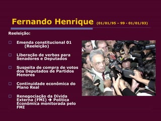 Fernando Henrique (01/01/95 – 99 - 01/01/03)
Reeleição:
 Emenda constitucional 01
(Reeleição)
 Liberação de verbas para
Senadores e Deputados
 Suspeita de compra de votos
dos Deputados de Partidos
Menores
 Continuidade econômica do
Plano Real
 Renegociação da Dívida
Externa (FMI)  Política
Econômica monitorada pelo
FMI
 