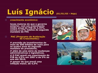 Luís Ignácio (01/01/03 – Hoje)
 crescimento econômico:
taxas maiores do que o governo
anterior, com um crescimento
média anual do PIB de 3,35%,
contra 2,12% médios do segundo
mandato de FHC
 PAC (Programa de Aceleração
do Crescimento):
# previsão de investimentos de
mais de 500 bilhões de reais para
os quatro anos do segundo
mandato do presidente,
# além de uma série de mudanças
administrativas e legislativas.
# O PAC prevê um crescimento do
PIB de 4,5% em 2007 e de 5% ao
ano até 2010,
# apesar de que prevê uma
inflação maior, de 4,5%
 