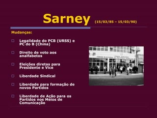 Sarney (15/03/85 – 15/03/90)
Mudanças:
 Legalidade do PCB (URSS) e
PC do B (China)
 Direito de voto aos
analfabetos
 Eleições diretas para
Presidente e Vice
 Liberdade Sindical
 Liberdade para formação de
novos Partidos
 Liberdade de Ação para os
Partidos nos Meios de
Comunicação
 