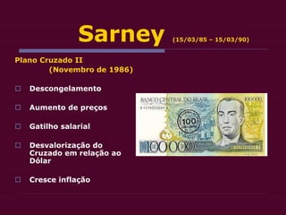 Sarney (15/03/85 – 15/03/90)
Plano Cruzado II
(Novembro de 1986)
 Descongelamento
 Aumento de preços
 Gatilho salarial
 Desvalorização do
Cruzado em relação ao
Dólar
 Cresce inflação
 