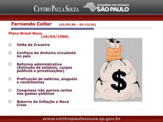 Plano Brasil Novo
(16/03/1990)
 Volta do Cruzeiro
 Confisco do dinheiro circulante
no país
 Reforma administrativa
(Extinção de estatais, cargos
públicos e privatizações)
 Prefixação de salários, aluguéis
e rendimentos
 Congresso não aprova cortes
nos gastos públicos
 Retorno da Inflação e Nova
Crise
Fernando Collor (15/03/90 – 29/12/92)
 