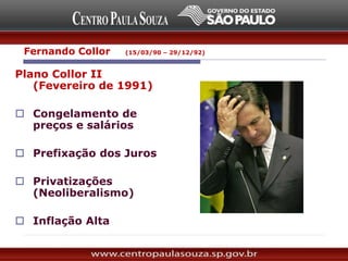 Plano Collor II
(Fevereiro de 1991)
 Congelamento de
preços e salários
 Prefixação dos Juros
 Privatizações
(Neoliberalismo)
 Inflação Alta
Fernando Collor (15/03/90 – 29/12/92)
 
