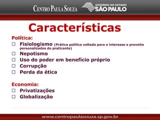 Características
Política:
 Fisiologismo (Prática política voltada para o interesse e proveito
personalizados do praticante)
 Nepotismo
 Uso do poder em benefício próprio
 Corrupção
 Perda da ética
Economia:
 Privatizações
 Globalização
 