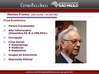 Itamar Franco (29/12/92 – 01/01/95)
Crise Econômica:
 Planos Fracassados
 Alta inflacionária
(Dezembro 93  2.708,55%)
 Corrupção
 Crise Social:
# Desemprego
# Violência
# Seqüestros
 Grupos de Extermínio
 Repressão Policial
 