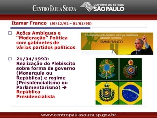  Ações Ambíguas e
“Moderação” Política
com gabinetes de
vários partidos políticos
 21/04/1993:
Realização do Plebiscito
sobre forma de governo
(Monarquia ou
República) e regime
(Presidencialismo ou
Parlamentarismo) 
República
Presidencialista
Itamar Franco (29/12/92 – 01/01/95)
 