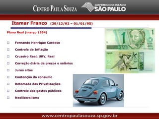 Plano Real (março 1994)
 Fernando Henrique Cardoso
 Controle da Inflação
 Cruzeiro Real, URV, Real
 Correção diária de preços e salários
 Juros altos
 Contenção do consumo
 Retomada das Privatizações
 Controle dos gastos públicos
 Neoliberalismo
Itamar Franco (29/12/92 – 01/01/95)
 