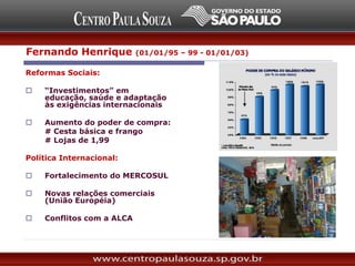 Reformas Sociais:
 “Investimentos” em
educação, saúde e adaptação
às exigências internacionais
 Aumento do poder de compra:
# Cesta básica e frango
# Lojas de 1,99
Política Internacional:
 Fortalecimento do MERCOSUL
 Novas relações comerciais
(União Européia)
 Conflitos com a ALCA (1994)
Fernando Henrique (01/01/95 – 99 - 01/01/03)
 