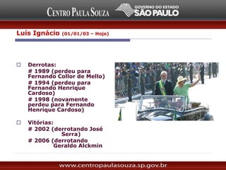 Luís Ignácio (01/01/03 – Hoje)
Foi candidato a presidente
cinco vezes:
 Derrotas:
# 1989 (perdeu para
Fernando Collor de Mello)
# 1994 (perdeu para
Fernando Henrique
Cardoso)
# 1998 (novamente
perdeu para Fernando
Henrique Cardoso)
 Vitórias:
# 2002 (derrotando José
Serra)
# 2006 (derrotando
Geraldo Alckmin)
 