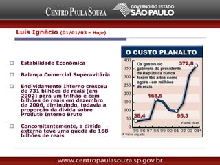 Economia:
 Estabilidade Econômica
 Balança Comercial Superavitária
 Endividamento Interno cresceu
de 731 bilhões de reais (em
2002) para um trilhão e cem
bilhões de reais em dezembro
de 2006, diminuindo, todavia a
proporção da dívida sobre
Produto Interno Bruto
 Concomitantemente, a dívida
externa teve uma queda de 168
bilhões de reais
Luís Ignácio (01/01/03 – Hoje)
 