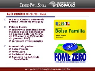  O Banco Central: autonomia
prática (metas de inflação)
 Política Fiscal:
# superávits primários ainda
maiores que os observados
no governo anterior (4,5%
do PIB contra 4,25% no fim
do governo FHC)
# cortes em investimentos
 Aumento de gastos:
# Bolsa Família
# Fome Zero
# Salário-Mínimo
# Aumento no déficit da
Previdência
Luís Ignácio (01/01/03 – Hoje)
 