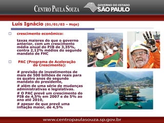  crescimento econômico:
taxas maiores do que o governo
anterior, com um crescimento
média anual do PIB de 3,35%,
contra 2,12% médios do segundo
mandato de FHC
 PAC (Programa de Aceleração
do Crescimento):
# previsão de investimentos de
mais de 500 bilhões de reais para
os quatro anos do segundo
mandato do presidente,
# além de uma série de mudanças
administrativas e legislativas.
# O PAC prevê um crescimento do
PIB de 4,5% em 2007 e de 5% ao
ano até 2010,
# apesar de que prevê uma
inflação maior, de 4,5%
Luís Ignácio (01/01/03 – Hoje)
 