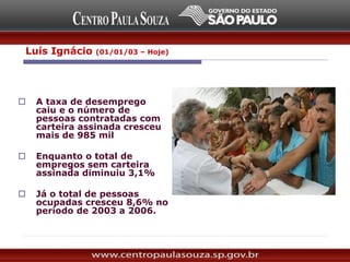 Incremento na geração de
empregos (2003 a 2006):
 A taxa de desemprego
caiu e o número de
pessoas contratadas com
carteira assinada cresceu
mais de 985 mil
 Enquanto o total de
empregos sem carteira
assinada diminuiu 3,1%
 Já o total de pessoas
ocupadas cresceu 8,6% no
período de 2003 a 2006.
Luís Ignácio (01/01/03 – Hoje)
 