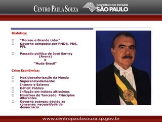Dialética:
 “Morreu o Grande Líder”
 Governo composto por PMDB, PDS,
PFL
 Passado político de José Sarney
(Arena)
X
“Muda Brasil”
Crise Econômica:
 Maxidesvalorização da Moeda
 Superendividamento:
Interno e Externo
 Déficit Público
 Inflação em índices altíssimos
 Ministros de Tancredo: Princípios
diferentes
 Governo avançou devido ao
consenso: necessidade da
democracia
 