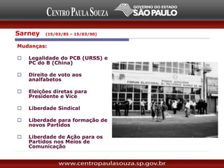 Mudanças:
 Legalidade do PCB (URSS) e
PC do B (China)
 Direito de voto aos
analfabetos
 Eleições diretas para
Presidente e Vice
 Liberdade Sindical
 Liberdade para formação de
novos Partidos
 Liberdade de Ação para os
Partidos nos Meios de
Comunicação
Sarney (15/03/85 – 15/03/90)
 
