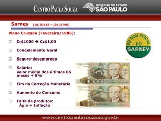 Sarney (15/03/85 – 15/03/90)
Plano Cruzado (Fevereiro/1986):
 Cr$1000  Cz$1,00
 Congelamento Geral
 Seguro-desemprego
 Salário:
valor médio dos últimos 06
meses + 8%
 Fim da Correção Monetária
 Aumento do Consumo
 Falta de produtos:
Ágio + Inflação
 