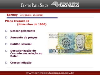 Plano Cruzado II
(Novembro de 1986)
 Descongelamento
 Aumento de preços
 Gatilho salarial
 Desvalorização do
Cruzado em relação ao
Dólar
 Cresce inflação
Sarney (15/03/85 – 15/03/90)
 