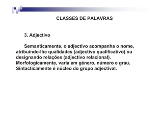 CLASSES DE PALAVRAS


   3. Adjectivo

    Semanticamente, o adjectivo acompanha o nome,
atribuindo-lhe qualidades (adjectivo qualificativo) ou
designando relações (adjectivo relacional).
Morfologicamente, varia em género, número e grau.
Sintacticamente é núcleo do grupo adjectival.
 