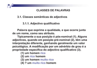 CLASSES DE PALAVRAS

   3.1. Classes semânticas de adjectivos

       3.1.1. Adjectivo qualificativo

    Palavra que exprime a qualidade, e que ocorre junto
de um nome, como seu atributo.
    Tipicamente a sua posição é pós-nominal (1). Alguns
adjectivos, quando em posição pré-nominal (2), têm uma
interpretação diferente, ganhando geralmente um valor
psicológico. A modificação por um advérbio de grau é a
propriedade específica do adjectivo qualificativo (3).
       (1) um homem rico
       (2) um rico homem
       (3) um homem muito rico
       (4) ? um muito rico homem
 