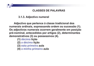 CLASSES DE PALAVRAS

       3.1.3. Adjectivo numeral

    Adjectivo que pertence à classe tradicional dos
numerais ordinais, expressando ordem ou sucessão (1).
Os adjectivos numerais ocorrem geralmente em posição
pré-nominal, antecedidos por artigos (2), determinantes
demonstrativos (3) ou possessivos (4).
      (1) décima lição
      (2) a décima lição
      (3) esta primeira aula
      (4) a minha primeira aula
 