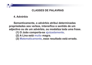 CLASSES DE PALAVRAS

   4. Advérbio

    Semanticamente, o advérbio atribui determinadas
propriedades aos verbos, intensifica o sentido de um
adjectivo ou de um advérbio, ou modaliza toda uma frase.
     (1) O João comporta-se ajuizadamente.
     (2) A Lina está muito magra.
     (3) Matematicamente, esse resultado está errado.
 