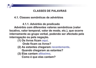 CLASSES DE PALAVRAS

   4.1. Classes semânticas de advérbios

           4.1.1. Advérbio de predicado
    Advérbio com diferentes valores semânticos (valor
locativo, valor temporal, valor de modo, etc.), que ocorre
internamente ao grupo verbal, podendo ser afectado pela
interrogação ou pela negação.
       (1) Os livros ficam aqui.
           Onde ficam os livros?
       (2) As estantes chegaram recentemente.
           Quando chegaram as estantes?
       (3) Elas cantam altíssimo.
           Como é que elas cantam?
 