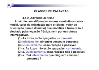 CLASSES DE PALAVRAS

           4.1.2. Advérbio de frase
    Advérbio com diferentes valores semânticos (valor
modal, valor de orientação para o falante, valor de
orientação para o domínio) que modifica a frase. Não é
afectado pela negação frásica, nem por estruturas
interrogativas.
       (1) As luzes estão apagadas, certamente.
       (2) Infelizmente, ninguém venceu o concurso.
       (3) Quimicamente, essa reacção é possível.
       (1) a. As luzes não estão apagadas, certamente.
       (3) a. Quimicamente, essa reacção não é possível.
       (2) a. *Foi infelizmente que ninguém venceu o
               concurso?
 