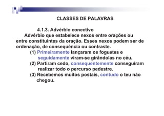 CLASSES DE PALAVRAS

           4.1.3. Advérbio conectivo
    Advérbio que estabelece nexos entre orações ou
entre constituintes da oração. Esses nexos podem ser de
ordenação, de consequência ou contraste.
       (1) Primeiramente lançaram os foguetes e
           seguidamente viram-se girândolas no céu.
       (2) Partiram cedo, consequentemente conseguiram
           realizar todo o percurso pedestre.
       (3) Recebemos muitos postais, contudo o teu não
           chegou.
 