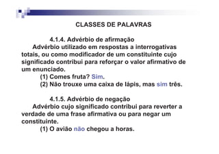CLASSES DE PALAVRAS

           4.1.4. Advérbio de afirmação
    Advérbio utilizado em respostas a interrogativas
totais, ou como modificador de um constituinte cujo
significado contribui para reforçar o valor afirmativo de
um enunciado.
       (1) Comes fruta? Sim.
       (2) Não trouxe uma caixa de lápis, mas sim três.

          4.1.5. Advérbio de negação
   Advérbio cujo significado contribui para reverter a
verdade de uma frase afirmativa ou para negar um
constituinte.
      (1) O avião não chegou a horas.
 