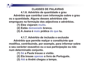 CLASSES DE PALAVRAS
          4.1.6. Advérbio de quantidade e grau
   Advérbio que contribui com informação sobre o grau
ou a quantidade. Alguns desses advérbios são
empregues na formação dos adjectivos e advérbios.
      (1) Eles viajaram muito.
      (2) Estás demasiado branca.
      (3) A Joana é mais prática do que tu.

          4.1.7. Advérbio de inclusão e exclusão
    Advérbio que permite realçar o constituinte que
modifica, contribuindo, por exemplo, para informar sobre
o seu carácter exaustivo ou a sua participação ou não
num determinado conjunto.
      (1) Só a Paula trouxe o violão.
      (2) Ela trouxe apenas o livro de Português.
      (3) Até o André chegou a tempo.
 